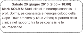 Sabato 29 giugno 2013 (9:30 – 18:00) 
Mark SOLMS: Studi clinici in neuropsicoanalisi. Il prof. Solms, psicoanalista e neuropsicologo della Cape Town University (Sud Africa) ci parlerà della clinica nel rapporto tra la psicoanalisi e le neuroscienze.

